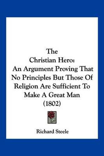 Cover image for The Christian Hero: An Argument Proving That No Principles But Those of Religion Are Sufficient to Make a Great Man (1802)