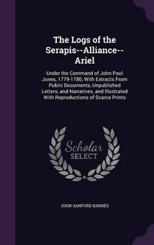 The Logs of the Serapis--Alliance--Ariel: Under the Command of John Paul Jones, 1779-1780, with Extracts from Public Documents, Unpublished Letters, and Narratives, and Illustrated with Reproductions of Scarce Prints