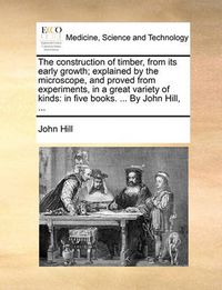 Cover image for The Construction of Timber, from Its Early Growth; Explained by the Microscope, and Proved from Experiments, in a Great Variety of Kinds: In Five Books. ... by John Hill, ...