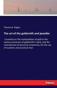 Cover image for The art of the goldsmith and jeweller: a treatise on the manipulation of gold in the various processes of goldsmith's work, and the manufacture of personal ornaments, for the use of students and practical men