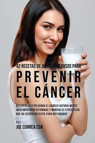 42 Recetas de Jugos Poderosos Para Prevenir el Cancer: Recuperese y Prevenga el Cancer Naturalmente Incrementando Vitaminas y Minerales Especificos Que su Cuerpo Necesita Para Defenderse