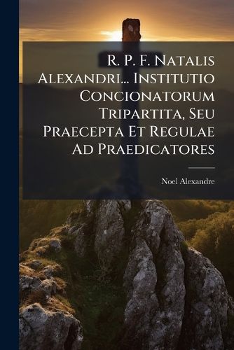 Cover image for R. P. F. Natalis Alexandri... Institutio Concionatorum Tripartita, Seu Praecepta Et Regulae Ad Praedicatores...