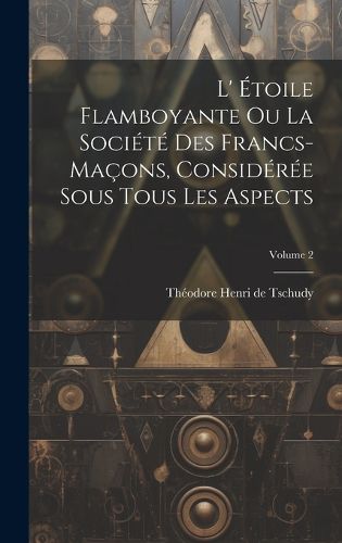 Cover image for L' Etoile Flamboyante Ou La Societe Des Francs-macons, Consideree Sous Tous Les Aspects; Volume 2