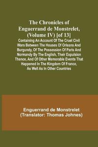 Cover image for The Chronicles of Enguerrand de Monstrelet, (Volume IV) [of 13]; Containing an account of the cruel civil wars between the houses of Orleans and Burgundy, of the possession of Paris and Normandy by the English, their expulsion thence, and of other memorable ev