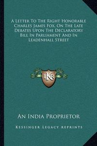 Cover image for A Letter to the Right Honorable Charles James Fox, on the Late Debates Upon the Declaratory Bill in Parliament and in Leadenhall Street