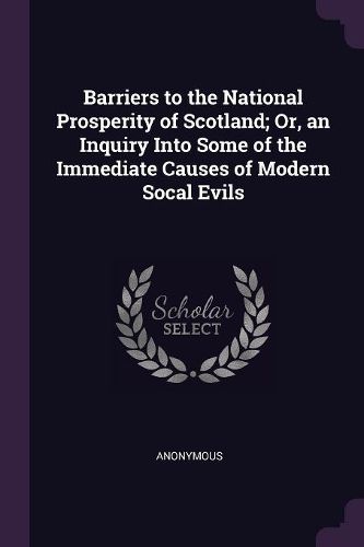 Cover image for Barriers to the National Prosperity of Scotland; Or, an Inquiry Into Some of the Immediate Causes of Modern Socal Evils