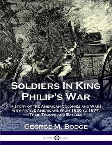 Soldiers in King Philip's War: History of the American Colonies and Wars with Native Americans from 1620 to 1677; Their Troops and Battles