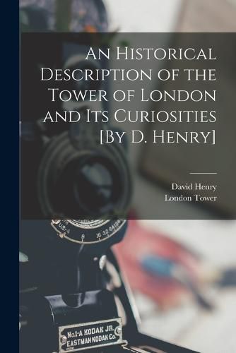 An Historical Description of the Tower of London and Its Curiosities [By D. Henry]