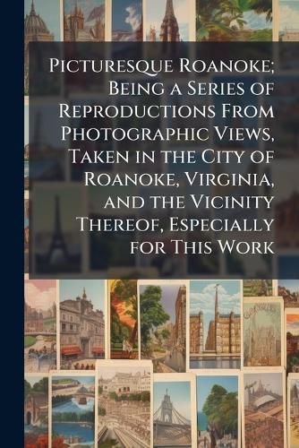 Cover image for Picturesque Roanoke; Being a Series of Reproductions From Photographic Views, Taken in the City of Roanoke, Virginia, and the Vicinity Thereof, Especially for This Work