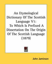 Cover image for An Etymological Dictionary of the Scottish Language V1: To Which Is Prefixed a Dissertation on the Origin of the Scottish Language (1879)