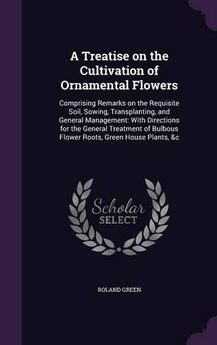 A Treatise on the Cultivation of Ornamental Flowers: Comprising Remarks on the Requisite Soil, Sowing, Transplanting, and General Management: With Directions for the General Treatment of Bulbous Flower Roots, Green House Plants, &C