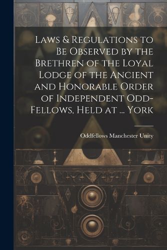 Cover image for Laws & Regulations to Be Observed by the Brethren of the Loyal Lodge of the Ancient and Honorable Order of Independent Odd-Fellows, Held at ... York