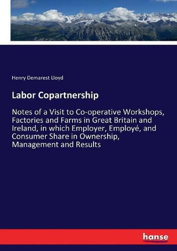 Labor Copartnership: Notes of a Visit to Co-operative Workshops, Factories and Farms in Great Britain and Ireland, in which Employer, Employe, and Consumer Share in Ownership, Management and Results