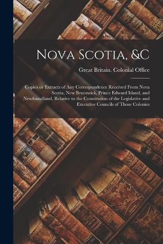 Cover image for Nova Scotia, &c [microform]: Copies or Extracts of Any Correspondence Received From Nova Scotia, New Brunswick, Prince Edward Island, and Newfoundland, Relative to the Constitution of the Legislative and Executive Councils of Those Colonies