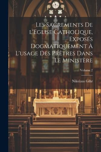 Cover image for Les sacrements de l'Eglise catholique, exposes dogmatiquement a l'usage des pretres dans le ministere; Volume 2