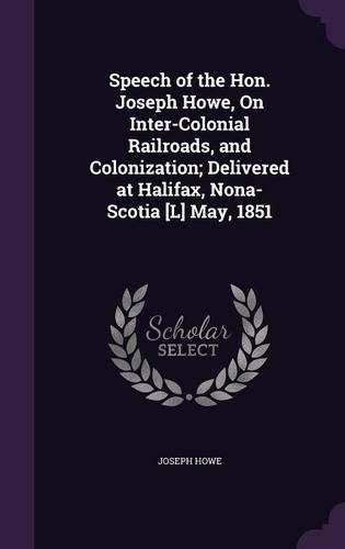 Cover image for Speech of the Hon. Joseph Howe, on Inter-Colonial Railroads, and Colonization; Delivered at Halifax, Nona-Scotia [L] May, 1851