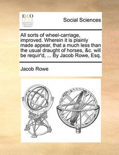 Cover image for All Sorts of Wheel-Carriage, Improved. Wherein It Is Plainly Made Appear, That a Much Less Than the Usual Draught of Horses, &C. Will Be Requir'd, ... by Jacob Rowe, Esq.