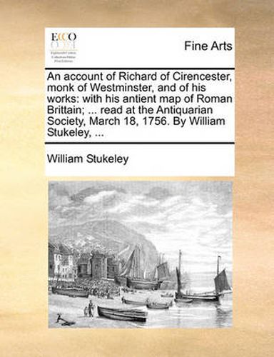 Cover image for An Account of Richard of Cirencester, Monk of Westminster, and of His Works: With His Antient Map of Roman Brittain; ... Read at the Antiquarian Society, March 18, 1756. by William Stukeley, ...