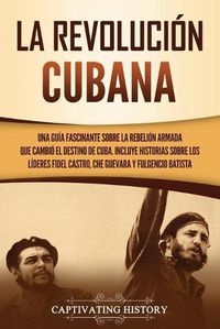 Cover image for La Revolucion cubana: Una guia fascinante sobre la rebelion armada que cambio el destino de Cuba. Incluye historias sobre los lideres Fidel Castro, Che Guevara y Fulgencio Batista