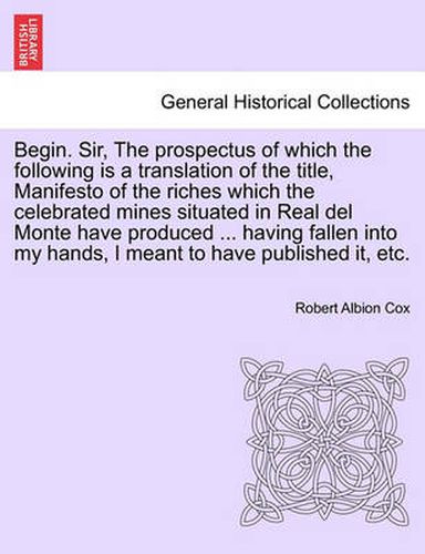 Cover image for Begin. Sir, the Prospectus of Which the Following Is a Translation of the Title, Manifesto of the Riches Which the Celebrated Mines Situated in Real del Monte Have Produced ... Having Fallen Into My Hands, I Meant to Have Published It, Etc.