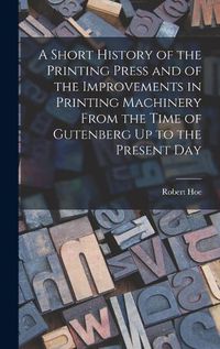 Cover image for A Short History of the Printing Press and of the Improvements in Printing Machinery From the Time of Gutenberg Up to the Present Day