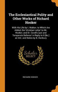 Cover image for The Ecclesiastical Polity and Other Works of Richard Hooker: With His Life by I. Walton. to Which Are Added, the 'christian Letter' to Mr. Hooker; And Dr. Covel's 'just and Temperate Defence' in Reply to It [&c.] an Intr. and Notes by B. Hanbury