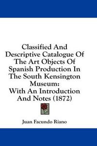 Cover image for Classified and Descriptive Catalogue of the Art Objects of Spanish Production in the South Kensington Museum: With an Introduction and Notes (1872)