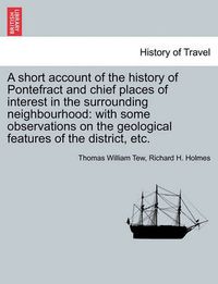 Cover image for A Short Account of the History of Pontefract and Chief Places of Interest in the Surrounding Neighbourhood: With Some Observations on the Geological Features of the District, Etc.