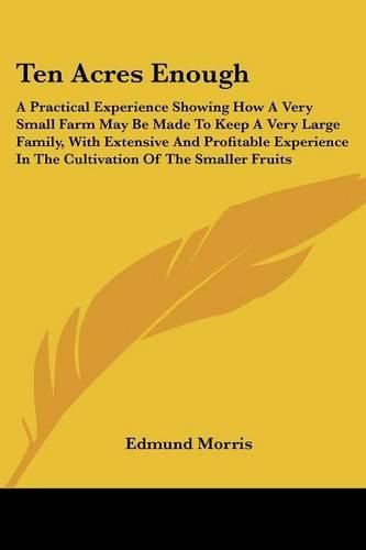 Ten Acres Enough: A Practical Experience Showing How A Very Small Farm May Be Made To Keep A Very Large Family, With Extensive And Profitable Experience In The Cultivation Of The Smaller Fruits