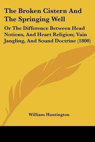 Cover image for The Broken Cistern and the Springing Well: Or the Difference Between Head Notions, and Heart Religion; Vain Jangling, and Sound Doctrine (1800)