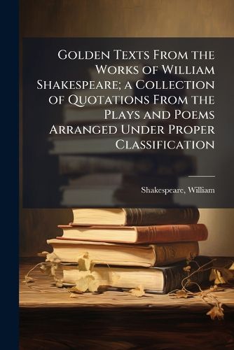 Cover image for Golden Texts From the Works of William Shakespeare; a Collection of Quotations From the Plays and Poems Arranged Under Proper Classification