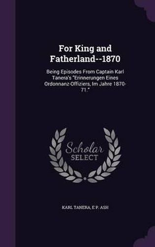 For King and Fatherland--1870: Being Episodes from Captain Karl Tanera's Erinnerungen Eines Ordonnanz-Offiziers, Im Jahre 1870-71.