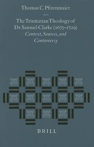 The Trinitarian Theology of Dr. Samuel Clarke (1675-1729): Context, Sources, and Controversy