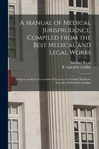 A Manual of Medical Jurisprudence, Compiled From the Best Medical and Legal Works: Being an Analysis of a Course of Lectures on Forensic Medicine, Annually Delivered in London