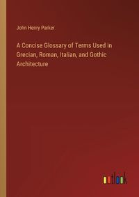 Cover image for A Concise Glossary of Terms Used in Grecian, Roman, Italian, and Gothic Architecture