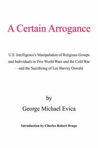 Cover image for A Certain Arrogance: U.S. Intelligence's Manipulation of Religious Groups and Individuals in Two World Wars and the Cold War -And the Sacrificing of Lee Harvey Oswald