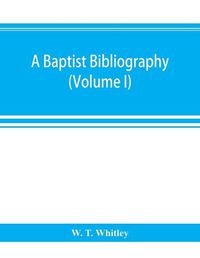 Cover image for A Baptist bibliography; being a register of the chief materials for Baptist history, whether in manuscript or in print, preserved in Great Britain, Ireland, and the colonies (Volume I)