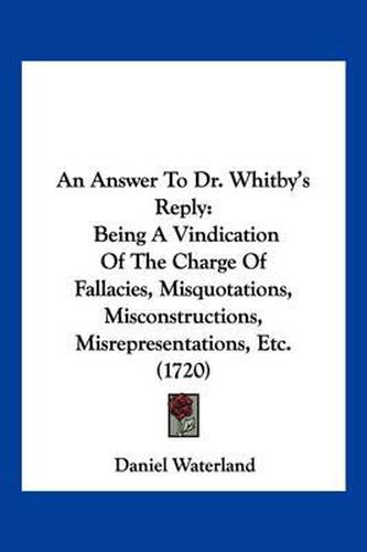 An Answer to Dr. Whitby's Reply: Being a Vindication of the Charge of Fallacies, Misquotations, Misconstructions, Misrepresentations, Etc. (1720)