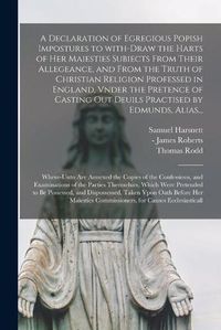 Cover image for A Declaration of Egregious Popish Impostures to With-draw the Harts of Her Maiesties Subiects From Their Allegeance, and From the Truth of Christian Religion Professed in England, Vnder the Pretence of Casting out Deuils Practised by Edmunds, Alias...