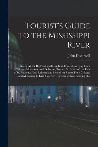 Tourist's Guide to the Mississippi River: Giving All the Railroad and Steamboat Routes Diverging From Chicago, Milwaukee, and Dubuque, Toward St. Paul, and the Falls of St. Anthony; Also, Railroad and Steamboat Routes From Chicago and Milwaukee To...