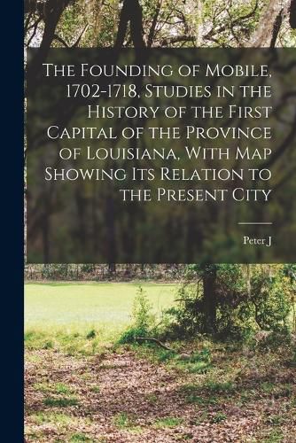 The Founding of Mobile, 1702-1718, Studies in the History of the First Capital of the Province of Louisiana, With map Showing its Relation to the Present City