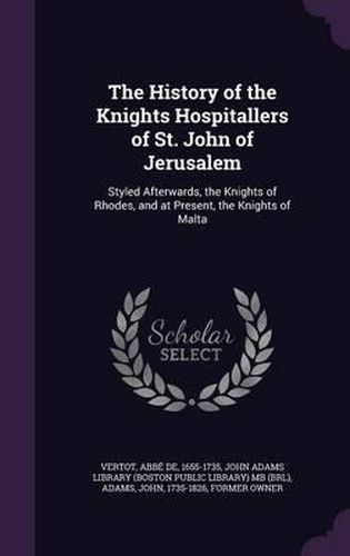 Cover image for The History of the Knights Hospitallers of St. John of Jerusalem: Styled Afterwards, the Knights of Rhodes, and at Present, the Knights of Malta