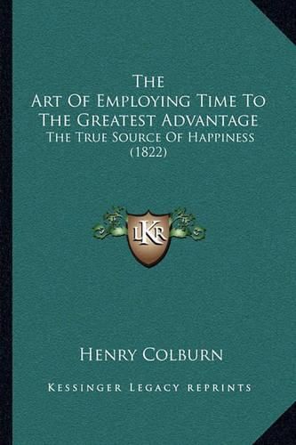 Cover image for The Art of Employing Time to the Greatest Advantage the Art of Employing Time to the Greatest Advantage: The True Source of Happiness (1822) the True Source of Happiness (1822)