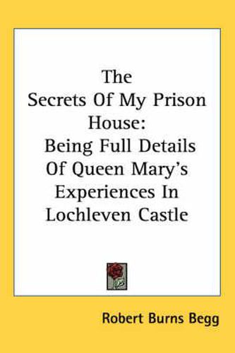 Cover image for The Secrets Of My Prison House: Being Full Details Of Queen Mary's Experiences In Lochleven Castle