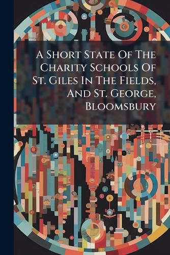 Cover image for A Short State of the Charity Schools of St. Giles in the Fields, and St. George, Bloomsbury: With an Account of the Benefactions and Legacies