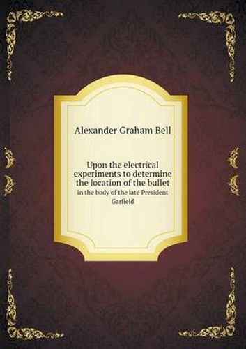 Cover image for Upon the electrical experiments to determine the location of the bullet in the body of the late President Garfield