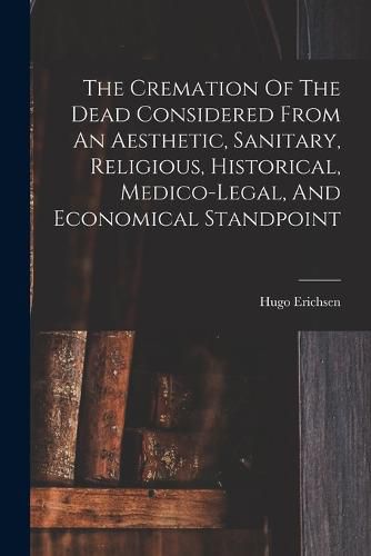 Cover image for The Cremation Of The Dead Considered From An Aesthetic, Sanitary, Religious, Historical, Medico-legal, And Economical Standpoint