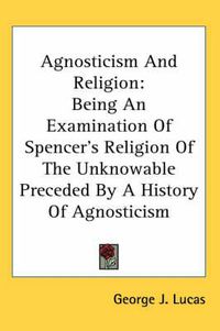 Cover image for Agnosticism and Religion: Being an Examination of Spencer's Religion of the Unknowable Preceded by a History of Agnosticism