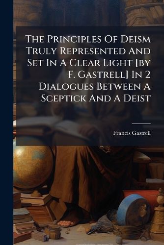 Cover image for The Principles Of Deism Truly Represented And Set In A Clear Light [by F. Gastrell] In 2 Dialogues Between A Sceptick And A Deist