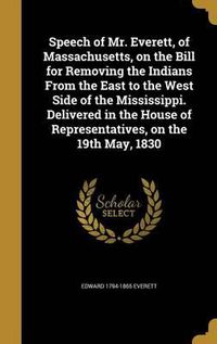 Cover image for Speech of Mr. Everett, of Massachusetts, on the Bill for Removing the Indians from the East to the West Side of the Mississippi. Delivered in the House of Representatives, on the 19th May, 1830